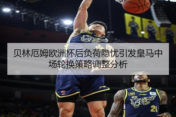 贝林厄姆欧洲杯后负荷隐忧引发皇马中场轮换策略调整分析